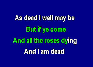 As dead I well may be

But if ye come

And all the roses dying
And I am dead