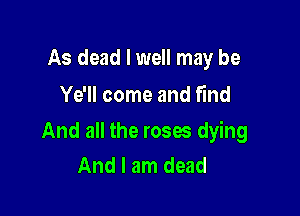 As dead I well may be
Ye'll come and find

And all the roses dying
And I am dead