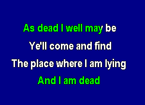As dead I well may be
Ye'll come and find

The place where I am lying
And I am dead