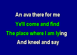 An ava there for me
Ye'll come and find

The place where I am lying

And kneel and say