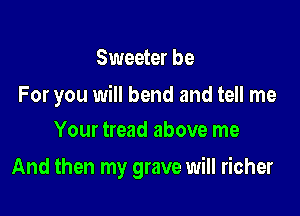 Sweeter be

For you will bend and tell me
Your tread above me

And then my grave will richer