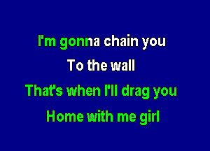 I'm gonna chain you
To the wall
That's when I'll drag you

Home with me girl