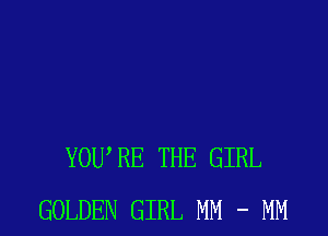 YOWRE THE GIRL
GOLDEN GIRL MM - MM
