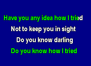 Have you any idea how I tried

Not to keep you in sight
Do you know darling
Do you know how I tried