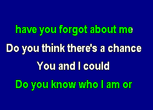 have you forgot about me

Do you think there's a chance

You and I could
Do you know who I am or