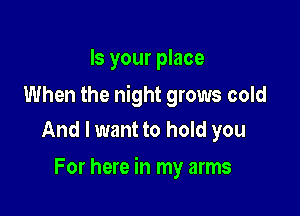 Is your place

When the night grows cold
And I want to hold you

For here in my arms