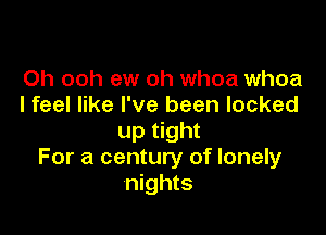 Oh ooh ew oh whoa whoa
I feel like I've been locked

up tight
For a century of lonely
nights