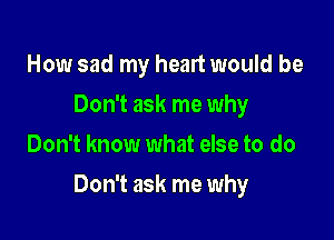 How sad my heart would be
Don't ask me why
Don't know what else to do

Don't ask me why