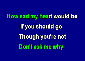 How sad my heart would be
If you should go
Though you're not

Don't ask me why