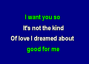 I want you so

lfs not the kind
0f love I dreamed about

good for me