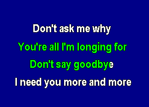 Don't ask me why

You're all I'm longing for

Don't say goodbye
I need you more and more