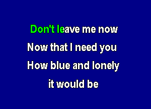Don't leave me now
Now that I need you

How blue and lonely

it would be