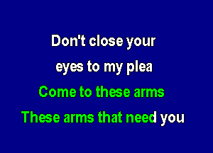 Don't close your
eyes to my plea
Come to these arms

These arms that need you