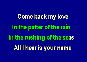 Come back my love
In the patter of the rain

In the rushing of the seas

All I hear is your name