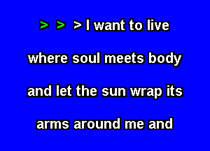 r t Nwant to live

where soul meets body

and let the sun wrap its

arms around me and