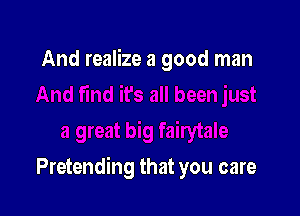 And realize a good man

Pretending that you care