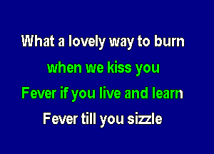 What a lovely way to burn
when we kiss you

Fever if you live and learn

Fever till you sizzle