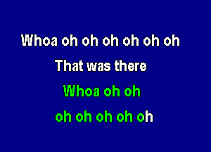 Whoa oh oh oh oh oh oh
That was there

Whoa oh oh
oh oh oh oh oh