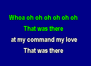 Whoa oh oh oh oh oh oh
That was there

at my command my love

That was there