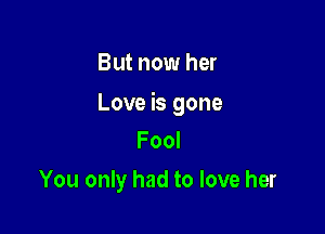 But now her

Love is gone

Fool
You only had to love her