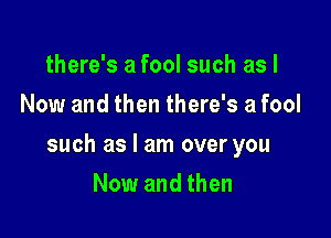 there's a fool such as I
Now and then there's a fool

such as I am over you

Now and then