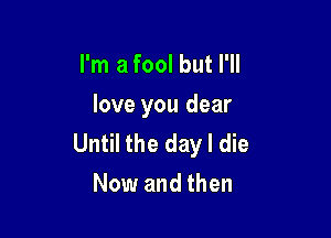 I'm a fool but I'll

love you dear

Until the day I die
Now and then