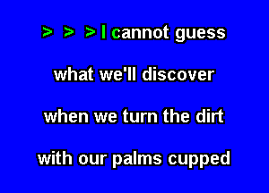 2 r) Mcannot guess
what we'll discover

when we turn the dirt

with our palms cupped