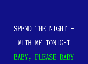 SPEND THE NIGHT -
WITH ME TONIGHT

BABY, PLEASE BABY I