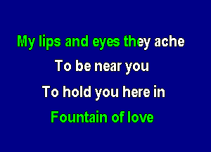 My lips and eyes they ache

To be near you

To hold you here in
Fountain of love