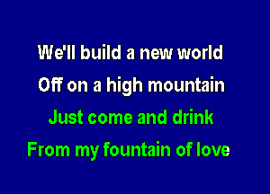 We'll build a new world

Off on a high mountain

Just come and drink
From my fountain of love
