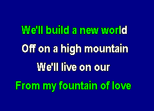 We'll build a new world

Off on a high mountain

We'll live on our
From my fountain of love