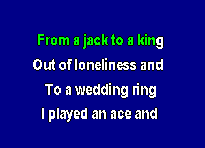 From a jack to a king
Out of loneliness and

To a wedding ring

I played an ace and