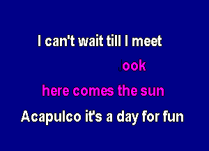 I can't wait till I meet

Acapulco it's a day for fun