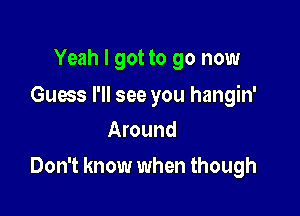 Yeah I got to go now

Guess I'll see you hangin'
Around

Don't know when though