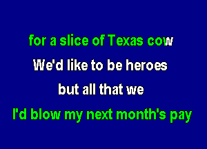 for a slice of Texas cow

We'd like to be heroes
but all that we

I'd blow my next month's pay