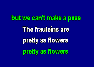 but we can't make a pass

The frauleins are
pretty as Howers
pretty as flowers