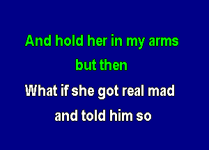 And hold her in my arms
but then

What if she got real mad

and told him so