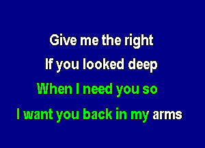 Give me the right

If you looked deep
When I need you so

I want you back in my arms