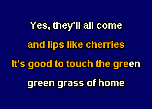 Yes, they'll all come

and lips like cherries

It's good to touch the green

green grass of home