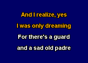 And I realize, yes

I was only dreaming

For there's a guard

and a sad old padre
