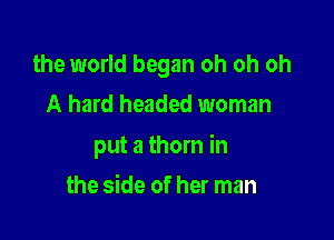 the world began oh oh oh
A hard headed woman

put a thorn in

the side of her man