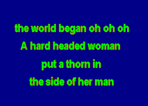 the world began oh oh oh
A hard headed woman

put a thorn in

the side of her man
