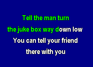 Tell the man tum

thejuke box way down low

You can tell your friend
there with you