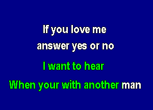 If you love me
answer yas or no

lwant to hear

When your with another man