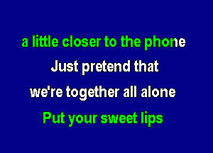 a little closer to the phone
Just pretend that

we're together all alone

Put your sweet lips