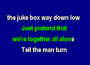 thejuke box way down low
Just pretend that

we're together all alone
Tell the man tum