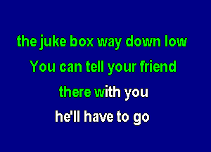 thejuke box way down low

You can tell your friend

there with you
he'll have to go