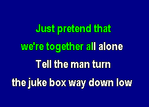 Just pretend that
we're together all alone
Tell the man turn

thejuke box way down low