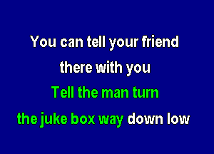 You can tell your friend

there with you
Tell the man turn

thejuke box way down low