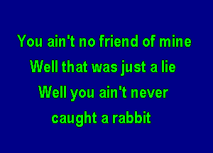 You ain't no friend of mine

Well that was just a lie

Well you ain't never
caught a rabbit